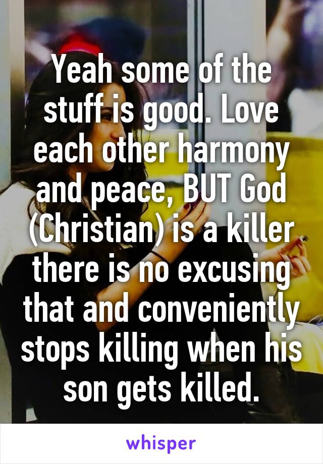 Yeah some of the stuff is good. Love each other harmony and peace, BUT God (Christian) is a killer there is no excusing that and conveniently stops killing when his son gets killed.