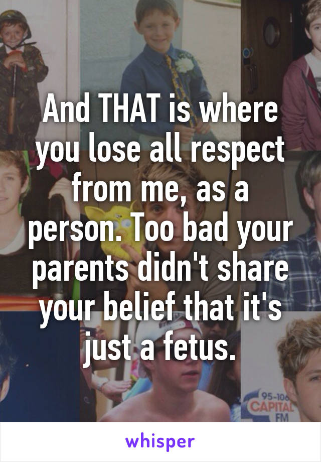 And THAT is where you lose all respect from me, as a person. Too bad your parents didn't share your belief that it's just a fetus.