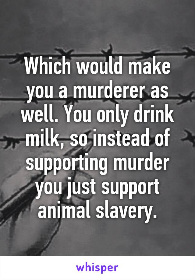 Which would make you a murderer as well. You only drink milk, so instead of supporting murder you just support animal slavery.