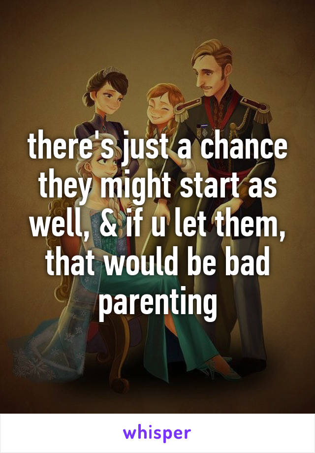 there's just a chance they might start as well, & if u let them, that would be bad parenting