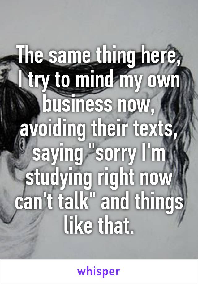 The same thing here, I try to mind my own business now, avoiding their texts, saying "sorry I'm studying right now can't talk" and things like that.