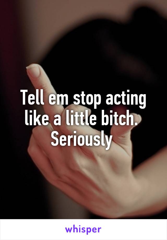 Tell em stop acting like a little bitch.  Seriously 