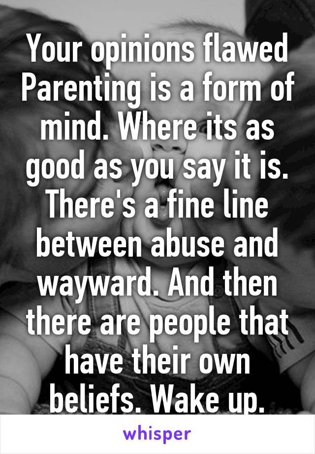 Your opinions flawed Parenting is a form of mind. Where its as good as you say it is. There's a fine line between abuse and wayward. And then there are people that have their own beliefs. Wake up.