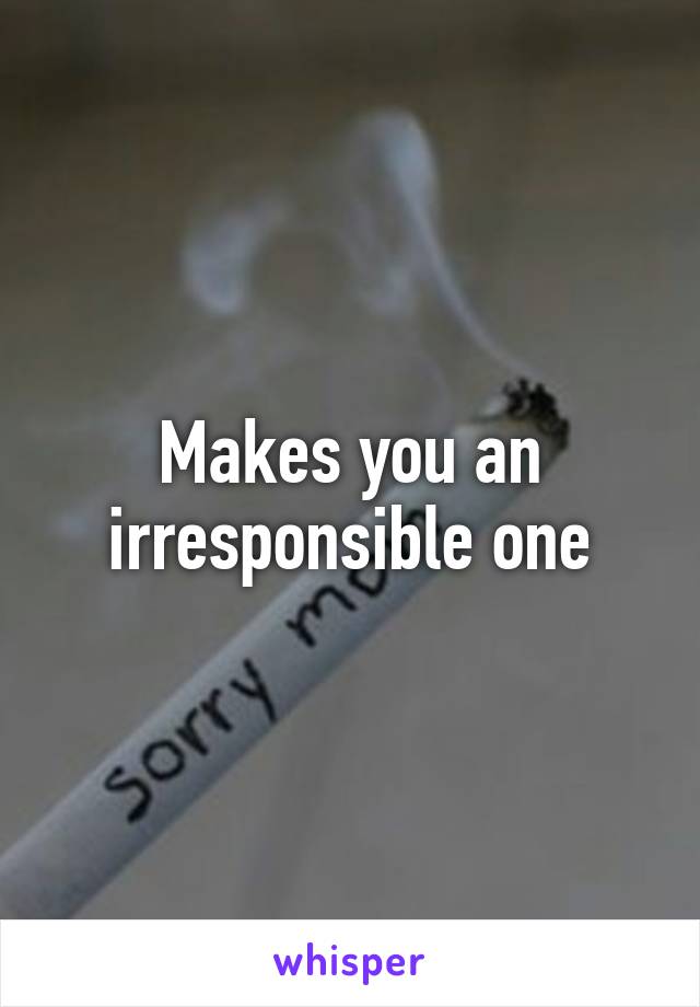 Makes you an irresponsible one