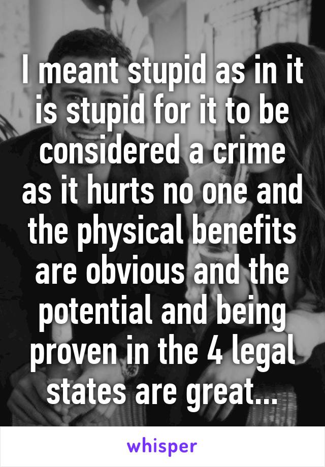 I meant stupid as in it is stupid for it to be considered a crime as it hurts no one and the physical benefits are obvious and the potential and being proven in the 4 legal states are great...