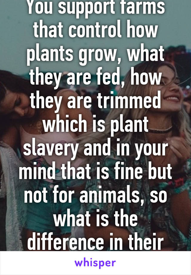 You support farms that control how plants grow, what they are fed, how they are trimmed which is plant slavery and in your mind that is fine but not for animals, so what is the difference in their lives?