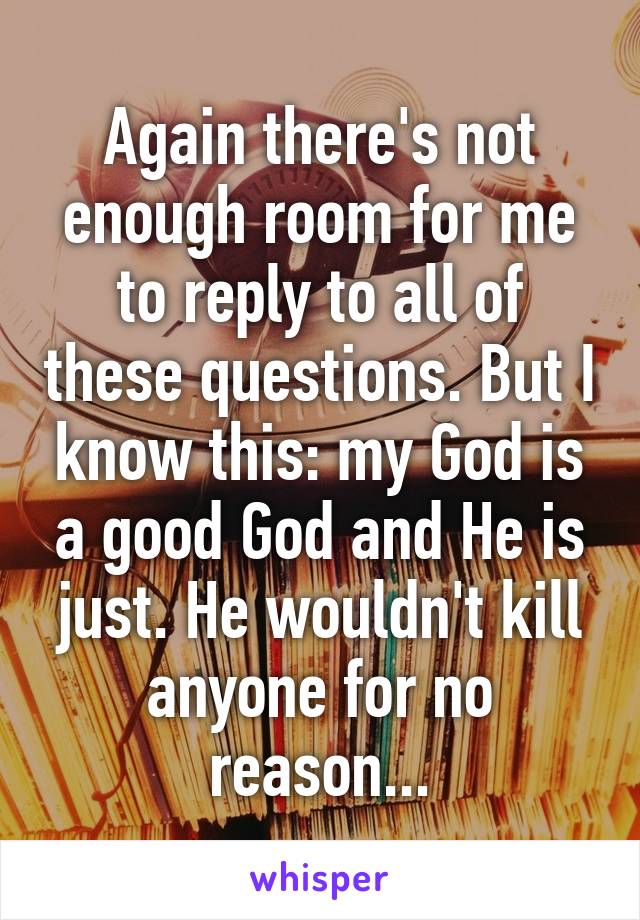 Again there's not enough room for me to reply to all of these questions. But I know this: my God is a good God and He is just. He wouldn't kill anyone for no reason...