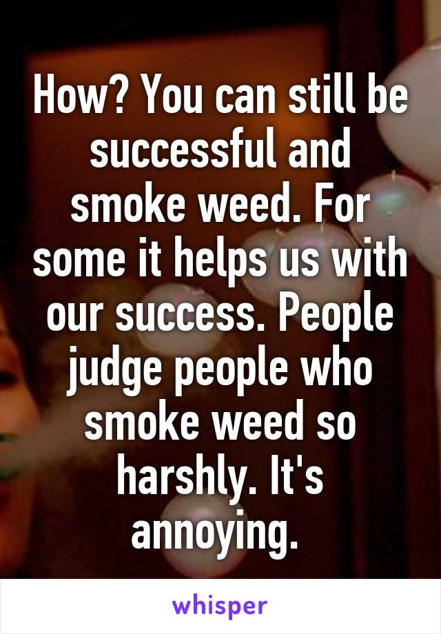 How? You can still be successful and smoke weed. For some it helps us with our success. People judge people who smoke weed so harshly. It's annoying. 