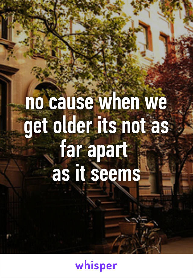 no cause when we get older its not as far apart 
as it seems