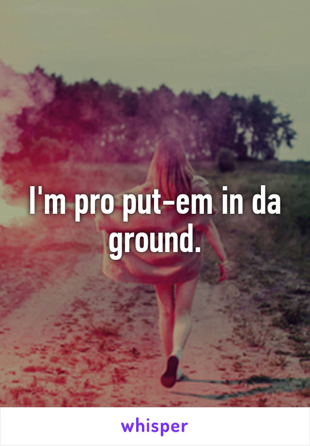 I'm pro put-em in da ground.