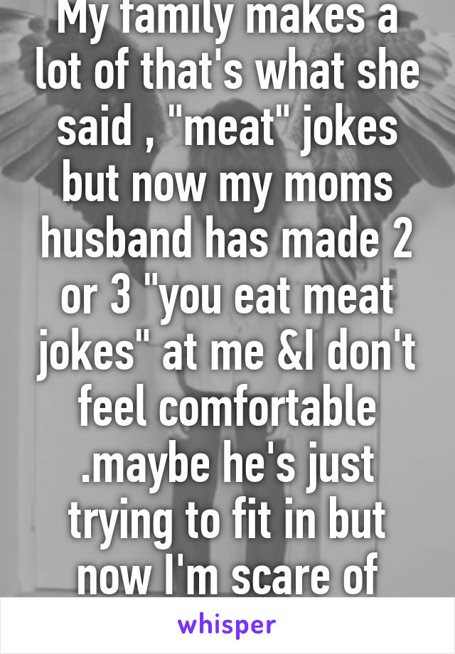 My family makes a lot of that's what she said , "meat" jokes but now my moms husband has made 2 or 3 "you eat meat jokes" at me &I don't feel comfortable .maybe he's just trying to fit in but now I'm scare of living with him . 