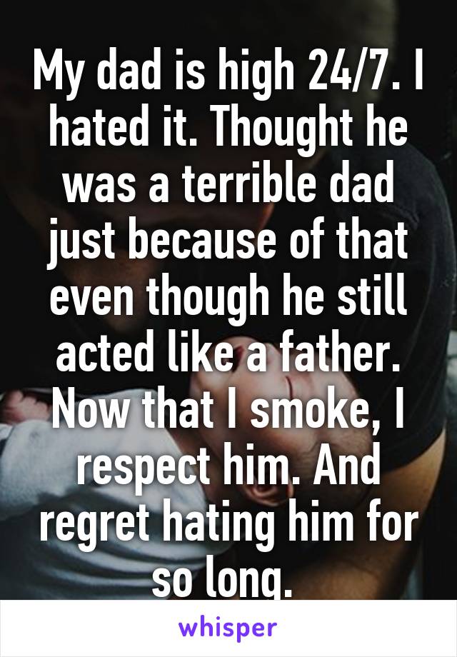 My dad is high 24/7. I hated it. Thought he was a terrible dad just because of that even though he still acted like a father. Now that I smoke, I respect him. And regret hating him for so long. 