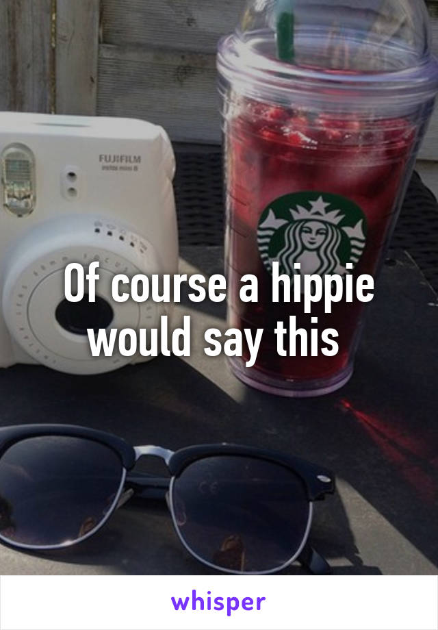 Of course a hippie would say this 