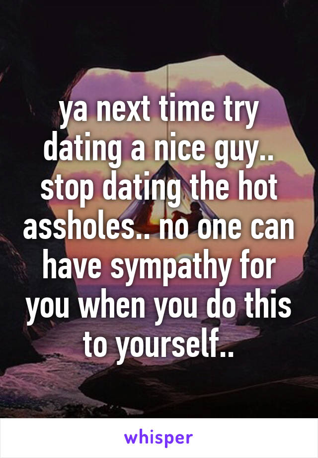 ya next time try dating a nice guy.. stop dating the hot assholes.. no one can have sympathy for you when you do this to yourself..