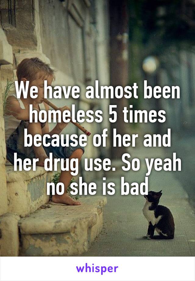 We have almost been homeless 5 times because of her and her drug use. So yeah no she is bad