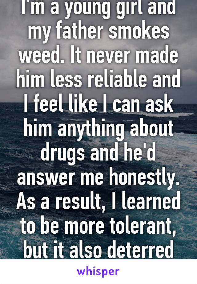 I'm a young girl and my father smokes weed. It never made him less reliable and I feel like I can ask him anything about drugs and he'd answer me honestly. As a result, I learned to be more tolerant, but it also deterred me from trying it.