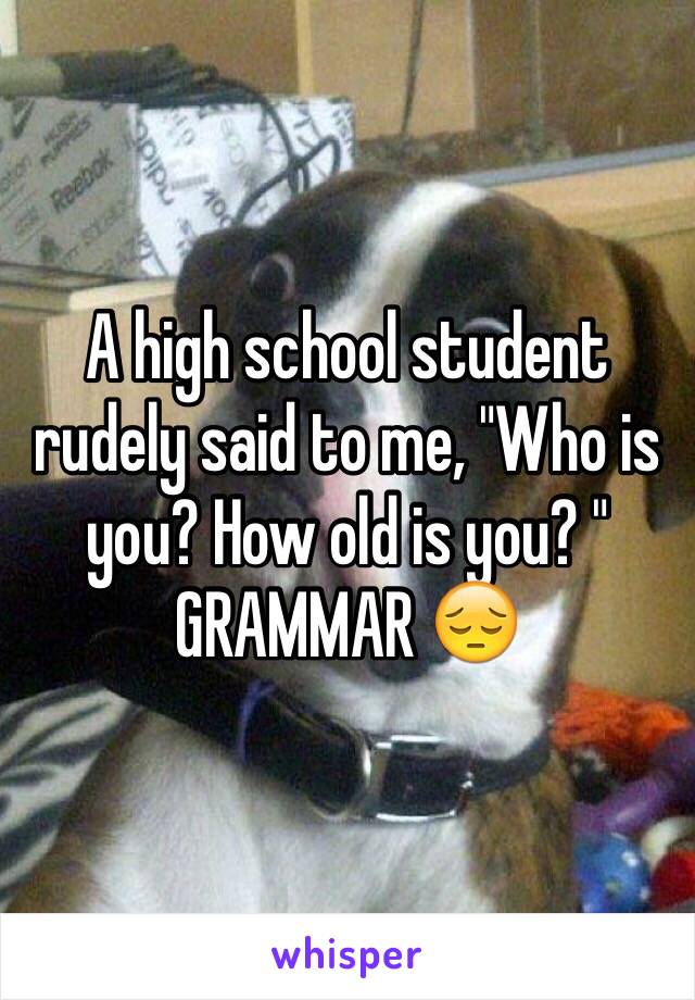 A high school student rudely said to me, "Who is you? How old is you? " GRAMMAR 😔