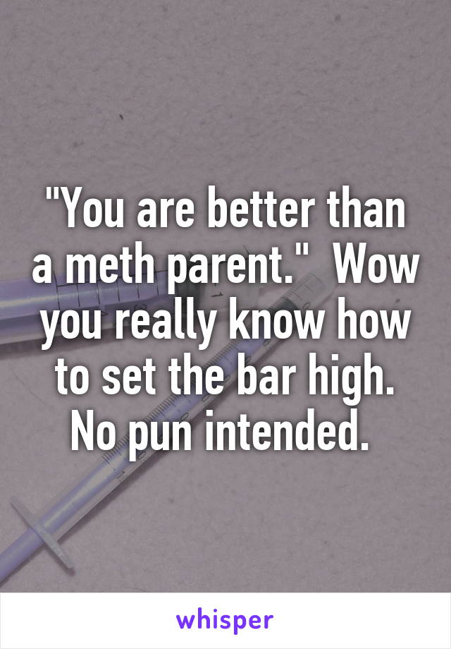 "You are better than a meth parent."  Wow you really know how to set the bar high. No pun intended. 