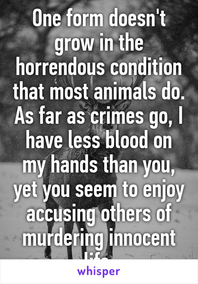 One form doesn't grow in the horrendous condition that most animals do. As far as crimes go, I have less blood on my hands than you, yet you seem to enjoy accusing others of murdering innocent life.