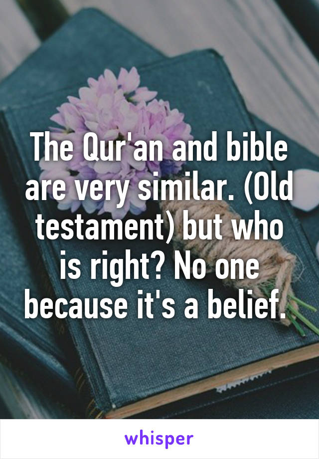 The Qur'an and bible are very similar. (Old testament) but who is right? No one because it's a belief. 