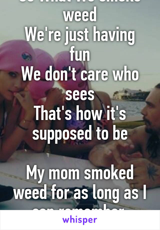 So What We smoke weed
We're just having fun
We don't care who sees
That's how it's supposed to be

My mom smoked weed for as long as I can remember. Amazing mom