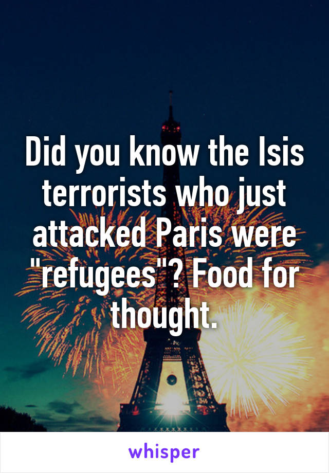 Did you know the Isis terrorists who just attacked Paris were "refugees"? Food for thought.