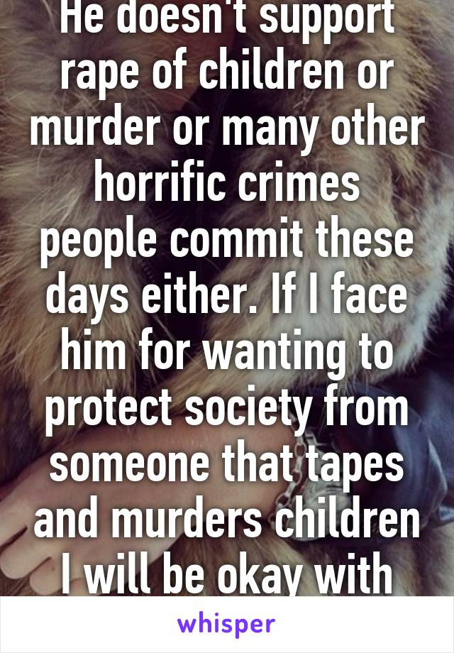 He doesn't support rape of children or murder or many other horrific crimes people commit these days either. If I face him for wanting to protect society from someone that tapes and murders children I will be okay with that. 