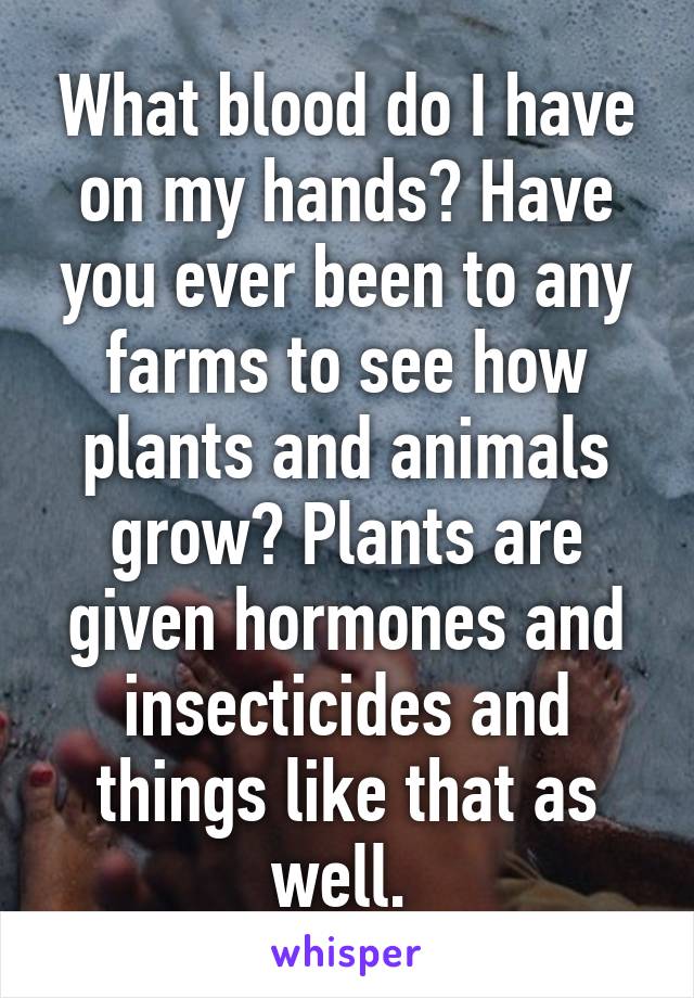 What blood do I have on my hands? Have you ever been to any farms to see how plants and animals grow? Plants are given hormones and insecticides and things like that as well. 