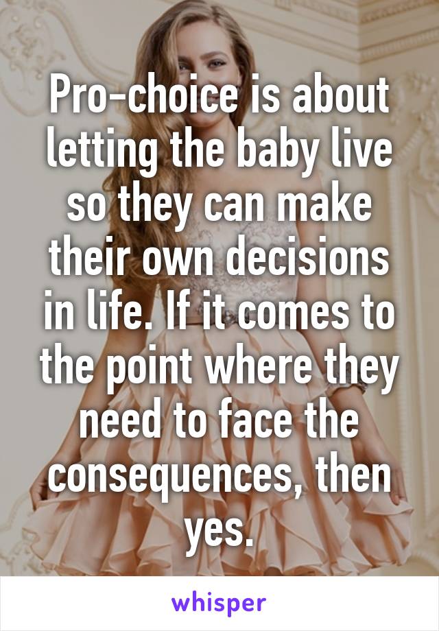 Pro-choice is about letting the baby live so they can make their own decisions in life. If it comes to the point where they need to face the consequences, then yes.