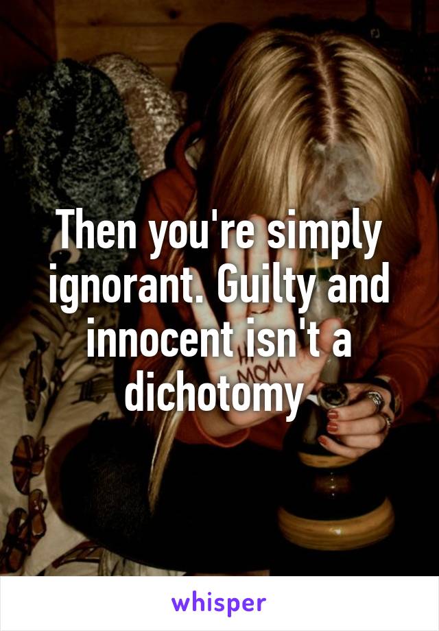 Then you're simply ignorant. Guilty and innocent isn't a dichotomy 