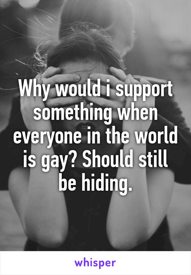 Why would i support something when everyone in the world is gay? Should still be hiding.