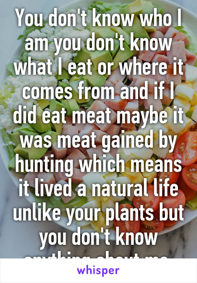 You don't know who I am you don't know what I eat or where it comes from and if I did eat meat maybe it was meat gained by hunting which means it lived a natural life unlike your plants but you don't know anything about me 