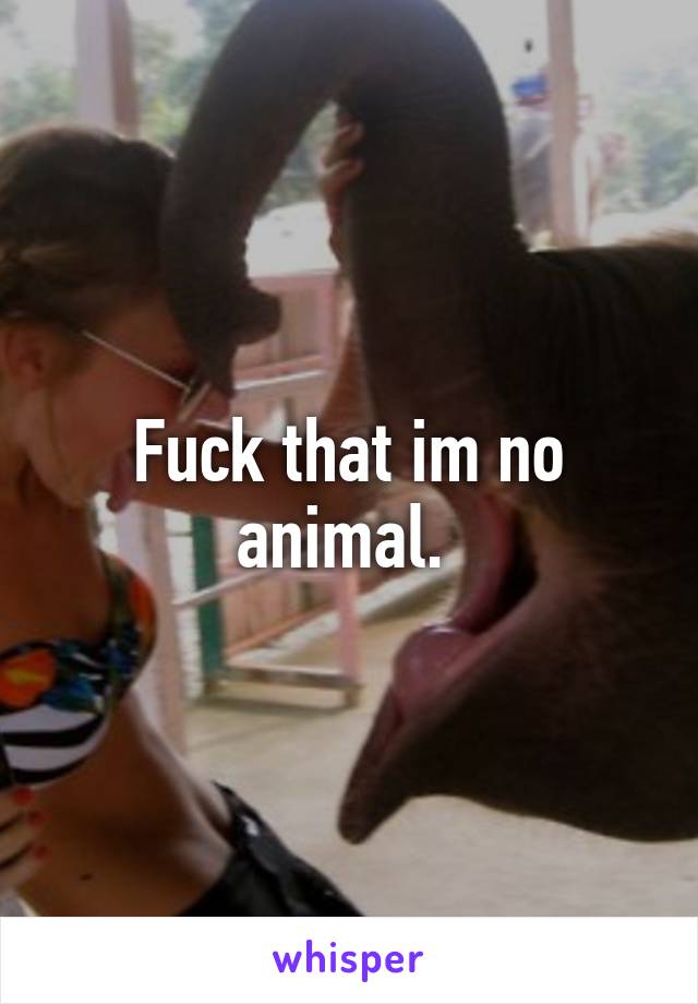 Fuck that im no animal. 