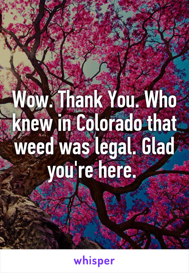 Wow. Thank You. Who knew in Colorado that weed was legal. Glad you're here. 