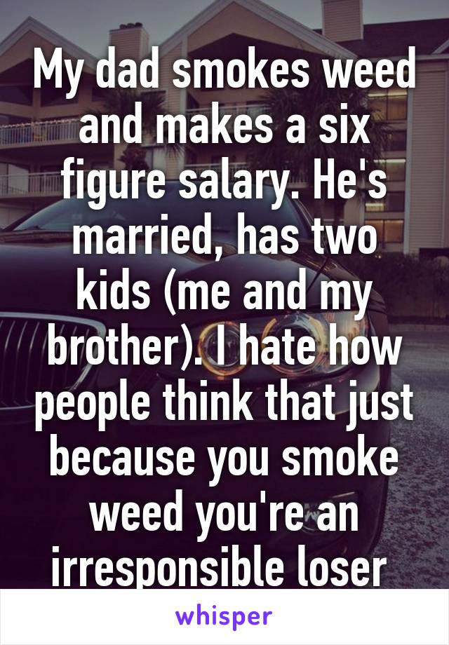 My dad smokes weed and makes a six figure salary. He's married, has two kids (me and my brother). I hate how people think that just because you smoke weed you're an irresponsible loser 