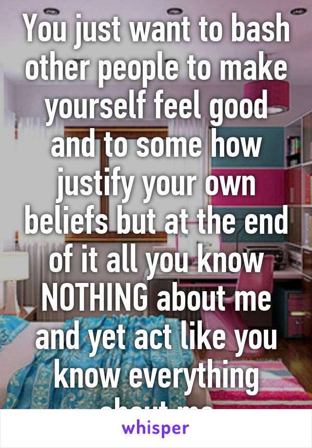 You just want to bash other people to make yourself feel good and to some how justify your own beliefs but at the end of it all you know NOTHING about me and yet act like you know everything about me