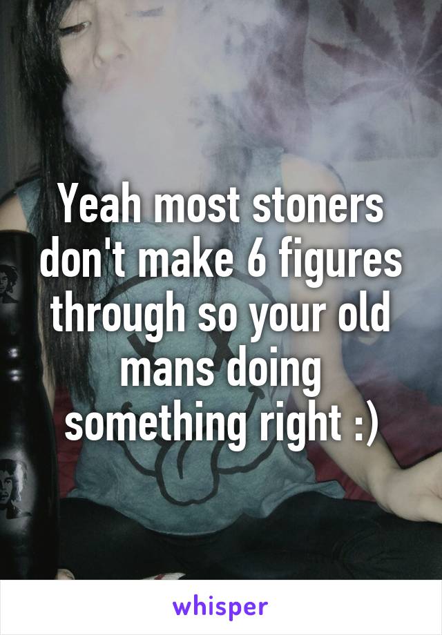 Yeah most stoners don't make 6 figures through so your old mans doing something right :)