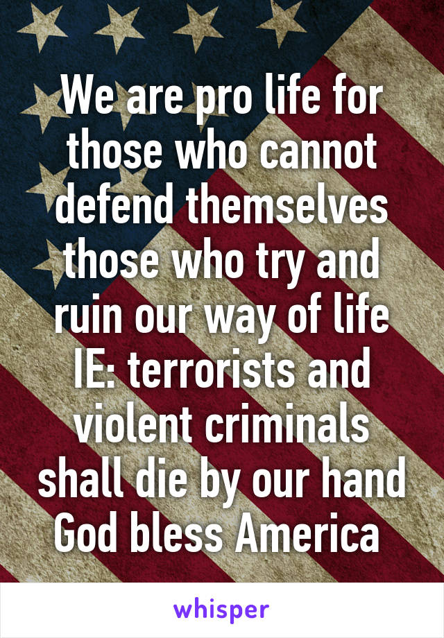 We are pro life for those who cannot defend themselves those who try and ruin our way of life IE: terrorists and violent criminals shall die by our hand God bless America 