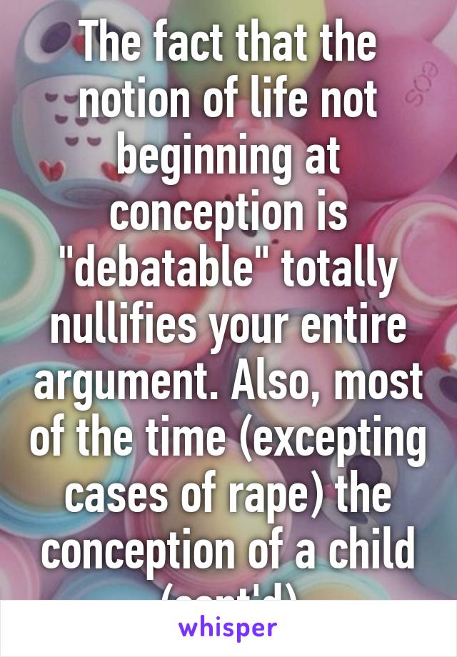 The fact that the notion of life not beginning at conception is "debatable" totally nullifies your entire argument. Also, most of the time (excepting cases of rape) the conception of a child (cont'd)