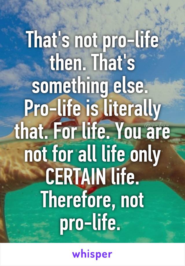 That's not pro-life then. That's something else. 
Pro-life is literally that. For life. You are not for all life only CERTAIN life. Therefore, not pro-life. 