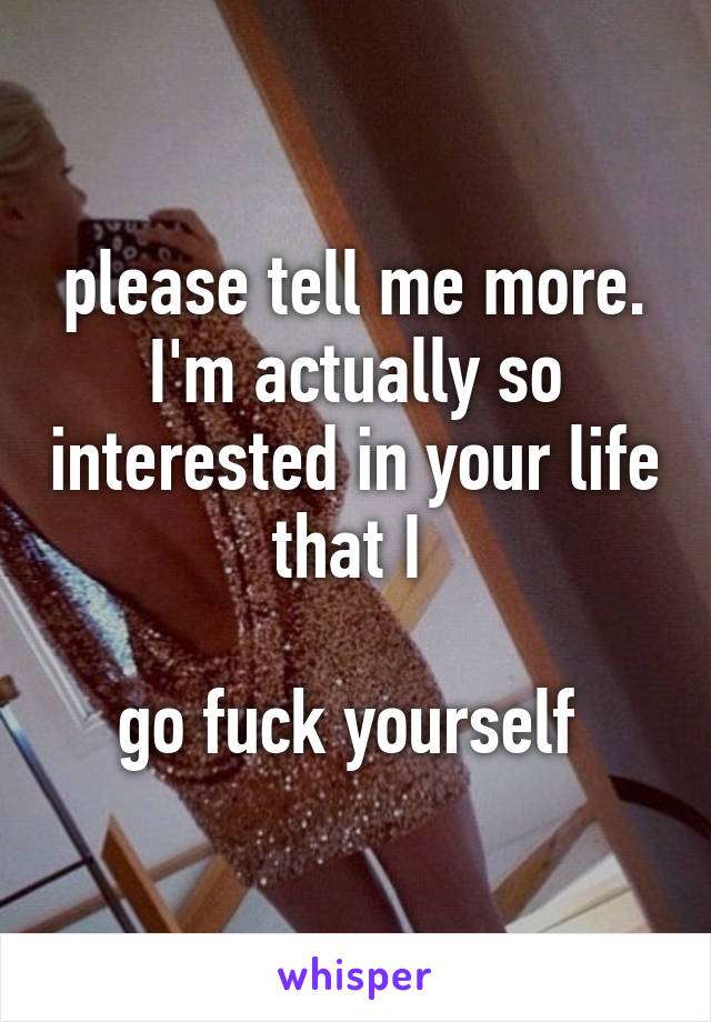 please tell me more. I'm actually so interested in your life that I 

go fuck yourself 