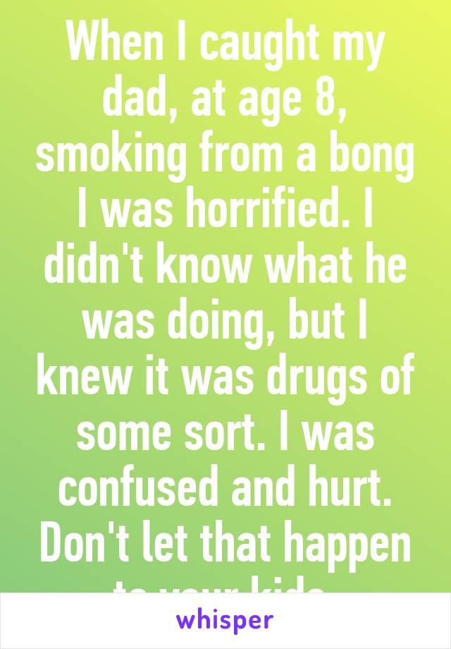 When I caught my dad, at age 8, smoking from a bong I was horrified. I didn't know what he was doing, but I knew it was drugs of some sort. I was confused and hurt. Don't let that happen to your kids.