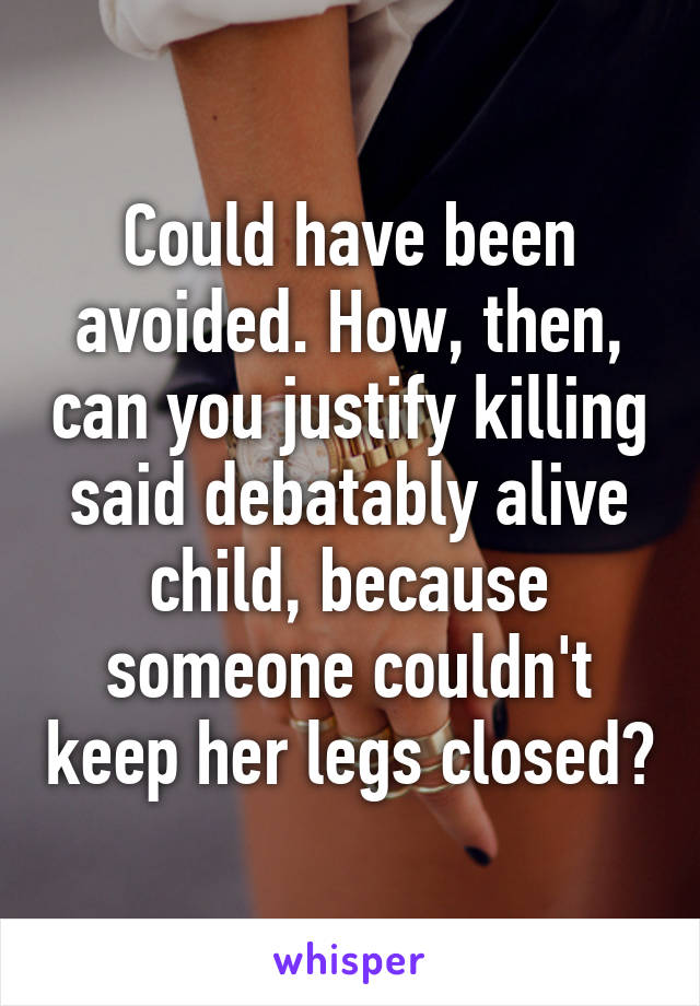 Could have been avoided. How, then, can you justify killing said debatably alive child, because someone couldn't keep her legs closed?