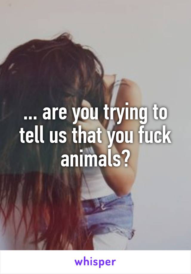 ... are you trying to tell us that you fuck animals?