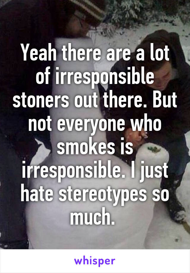 Yeah there are a lot of irresponsible stoners out there. But not everyone who smokes is irresponsible. I just hate stereotypes so much. 