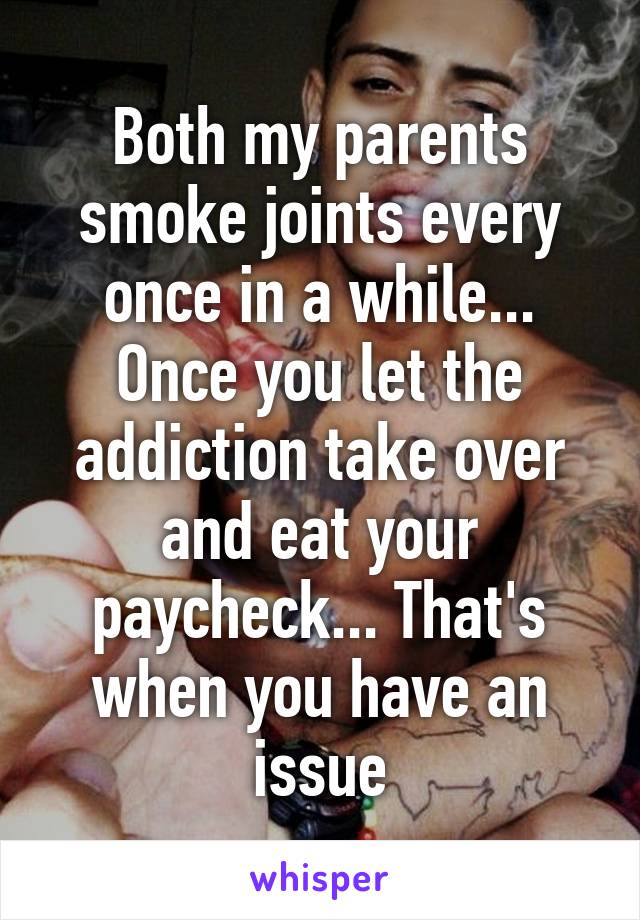 Both my parents smoke joints every once in a while... Once you let the addiction take over and eat your paycheck... That's when you have an issue