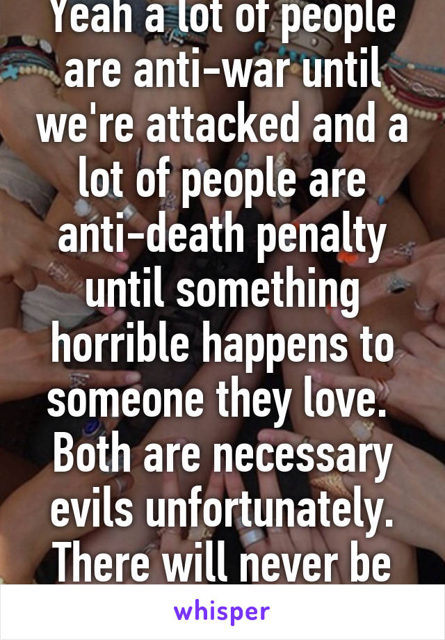 Yeah a lot of people are anti-war until we're attacked and a lot of people are anti-death penalty until something horrible happens to someone they love.  Both are necessary evils unfortunately. There will never be peace on earth.