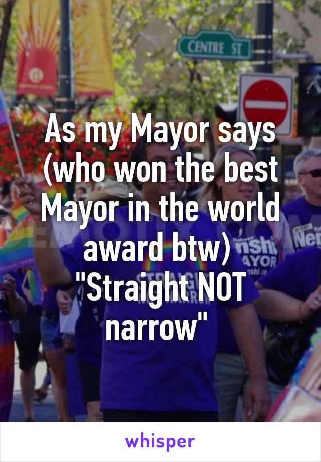 As my Mayor says (who won the best Mayor in the world award btw) 
"Straight NOT narrow" 