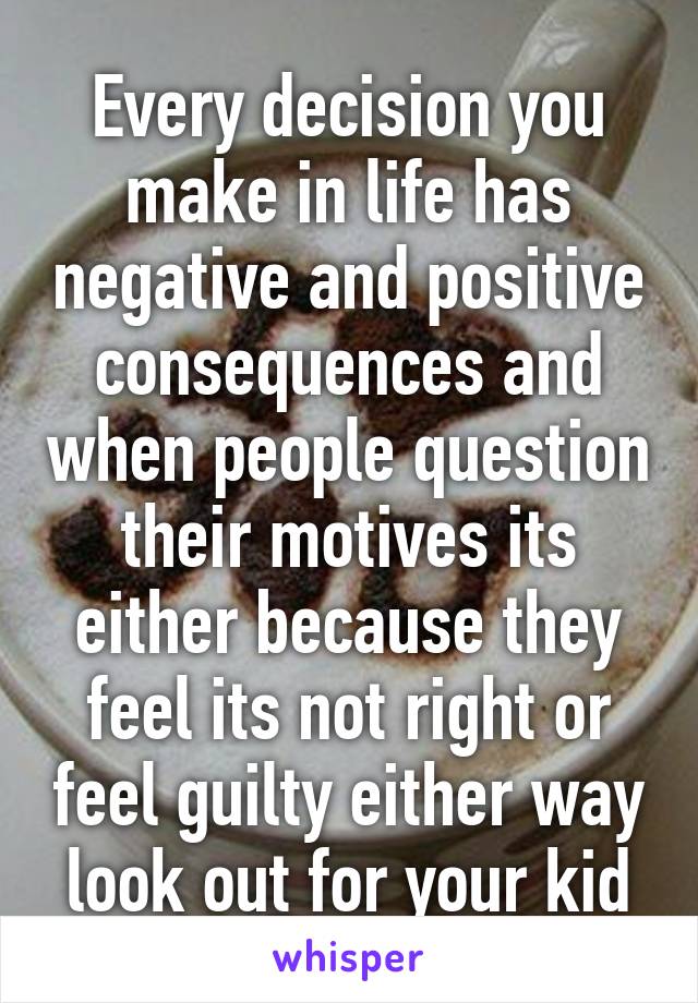 Every decision you make in life has negative and positive consequences and when people question their motives its either because they feel its not right or feel guilty either way look out for your kid