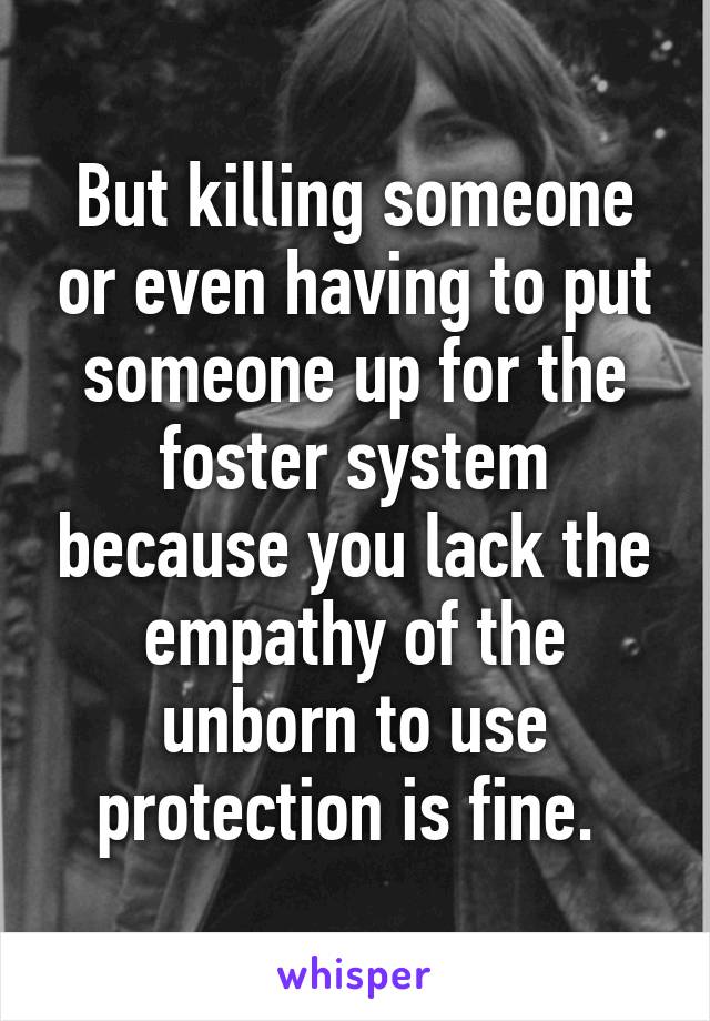 But killing someone or even having to put someone up for the foster system because you lack the empathy of the unborn to use protection is fine. 